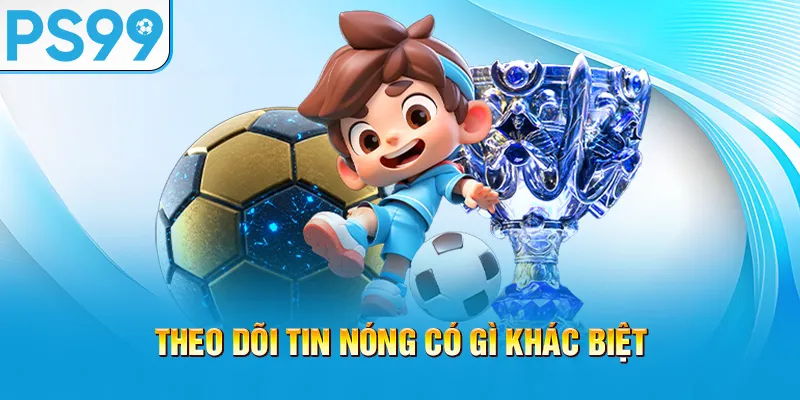 theo-doi-tin-nong-co-gi-khac-biet_66